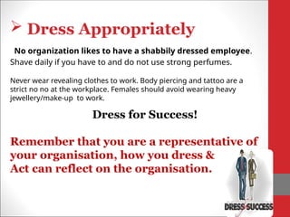  Dress Appropriately
No organization likes to have a shabbily dressed employee.
Shave daily if you have to and do not use strong perfumes.
Dress for Success!
Remember that you are a representative of
your organisation, how you dress &
Act can reflect on the organisation.
Never wear revealing clothes to work. Body piercing and tattoo are a
strict no no at the workplace. Females should avoid wearing heavy
jewellery/make-up to work.
 