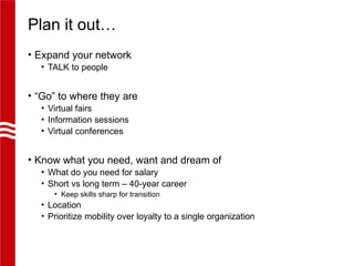 Plan it out…
• Expand your network
• TALK to people
• “Go” to where they are
• Virtual fairs
• Information sessions
• Virtual conferences
• Know what you need, want and dream of
• What do you need for salary
• Short vs long term – 40-year career
• Keep skills sharp for transition
• Location
• Prioritize mobility over loyalty to a single organization
 