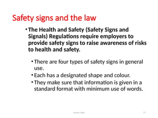 Graham Twiby 77
Safety signs and the law
•The Health and Safety (Safety Signs and
Signals) Regulations require employers to
provide safety signs to raise awareness of risks
to health and safety.
•There are four types of safety signs in general
use.
•Each has a designated shape and colour.
•They make sure that information is given in a
standard format with minimum use of words.
 