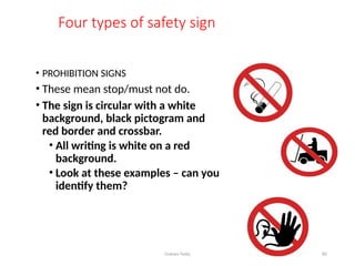 Graham Twiby 82
Four types of safety sign
• PROHIBITION SIGNS
• These mean stop/must not do.
• The sign is circular with a white
background, black pictogram and
red border and crossbar.
• All writing is white on a red
background.
• Look at these examples – can you
identify them?
 