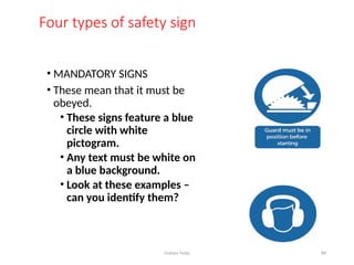 Graham Twiby 84
Four types of safety sign
• MANDATORY SIGNS
• These mean that it must be
obeyed.
• These signs feature a blue
circle with white
pictogram.
• Any text must be white on
a blue background.
• Look at these examples –
can you identify them?
 