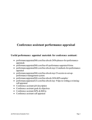 Job Performance Evaluation Form Page 1
Conference assistant performance appraisal
Useful performance appraisal materials for conference assistant:
 performanceappraisal360.com/free-ebook-2456-phrases-for-performance-
appraisals
 performanceappraisal360.com/free-65-performance-appraisal-forms
 performanceappraisal360.com/free-ebook-top-12-methods-for-performance-
appraisal
 performanceappraisal360.com/free-ebook-top-15-secrets-to-set-up-
performance-management-system
 performanceappraisal360.com/free-ebook-2436-KPI-samples/
 performanceappraisal123.com/free-ebook-top -9-tips-to-writing-a-winning-
self-appraisal
 Conference assistant job description
 Conference assistant goals & objectives
 Conference assistant KPIs & KRAs
 Conference assistant self appraisal
 