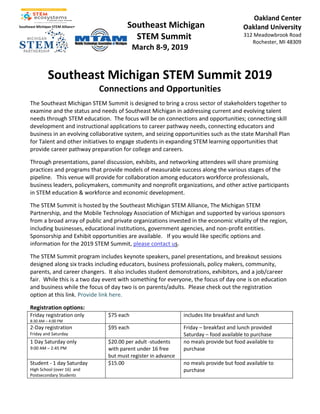 Southeast Michigan
STEM Summit
March 8-9, 2019
Oakland Center
Oakland University
312 Meadowbrook Road
Rochester, MI 48309
Southeast Michigan STEM Summit 2019
Connections and Opportunities
The Southeast Michigan STEM Summit is designed to bring a cross sector of stakeholders together to
examine and the status and needs of Southeast Michigan in addressing current and evolving talent
needs through STEM education. The focus will be on connections and opportunities; connecting skill
development and instructional applications to career pathway needs, connecting educators and
business in an evolving collaborative system, and seizing opportunities such as the state Marshall Plan
for Talent and other initiatives to engage students in expanding STEM learning opportunities that
provide career pathway preparation for college and careers.
Through presentations, panel discussion, exhibits, and networking attendees will share promising
practices and programs that provide models of measurable success along the various stages of the
pipeline. This venue will provide for collaboration among educators workforce professionals,
business leaders, policymakers, community and nonprofit organizations, and other active participants
in STEM education & workforce and economic development.
The STEM Summit is hosted by the Southeast Michigan STEM Alliance, The Michigan STEM
Partnership, and the Mobile Technology Association of Michigan and supported by various sponsors
from a broad array of public and private organizations invested in the economic vitality of the region,
including businesses, educational institutions, government agencies, and non-profit entities.
Sponsorship and Exhibit opportunities are available. If you would like specific options and
information for the 2019 STEM Summit, please contact us.
The STEM Summit program includes keynote speakers, panel presentations, and breakout sessions
designed along six tracks including educators, business professionals, policy makers, community,
parents, and career changers. It also includes student demonstrations, exhibitors, and a job/career
fair. While this is a two day event with something for everyone, the focus of day one is on education
and business while the focus of day two is on parents/adults. Please check out the registration
option at this link. Provide link here.
Registration options:
Friday registration only
8:30 AM – 4:00 PM
$75 each includes lite breakfast and lunch
2-Day registration
Friday and Saturday
$95 each Friday – breakfast and lunch provided
Saturday – food available to purchase
1 Day Saturday only
9:00 AM – 2:45 PM
$20.00 per adult -students
with parent under 16 free
but must register in advance
no meals provide but food available to
purchase
Student - 1 day Saturday
High School (over 16) and
Postsecondary Students
$15.00 no meals provide but food available to
purchase
 
