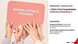 MAIF x
12
RAISON D’ÊTRE – Expérienceurs RH
« Faire vivre la promesse
richesses humaines »
NOS MISSIONS
Proposer et faciliter l'élaboration
de dispositifs/pratiques/solutions
innovants
Communiquer et porter les promesses
RH et la marque MAIF
côté employeur
RAISON D’ÊTRE &
MISSIONS
 