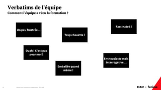 MAIF x
Verbatims de l’équipe
Design pour l'expérience collaborateur - REX Maif
24
Comment l’équipe a vécu la formation ?
Un peu frustrée…
Trop chouette !
Enthousiaste mais
interrogative…
Fascinated !
Ouah ! C’est pas
pour moi !
Emballée quand
même !
 