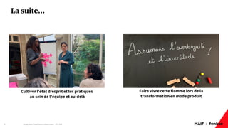 MAIF x
La suite…
Design pour l'expérience collaborateur - REX Maif
40
Faire vivre cette flamme lors de la
transformation en mode produit
Cultiver l’état d’esprit et les pratiques
au sein de l’équipe et au-delà
 