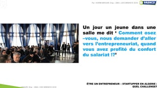 ÊTRE UN ENTREPRENEUR – STARTUPPER EN ALGERIE :
QUEL CHALLENGE?
Un jour un jeune dans une
salle me dit ‘ Comment osez
–vous, nous demander d’aller
vers l’entrepreneuriat, quand
vous avez profité du confort
du salariat !?’
Par KARIM BROURI, Eng – DBA | CEO BRENCO 2018
Par KARIM BROURI, Eng – DBA | CEO BRENCO 2019
 