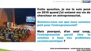 ÊTRE UN ENTREPRENEUR – STARTUPPER EN ALGERIE :
QUEL CHALLENGE?
Cette question, je me la suis posé
en 2016 quand j’ai entamé ma vie de
chercheur en entrepreneuriat.
Sommes-nous sur que nous sommes
prêt pour l’entrepreneuriat?
Mais pourquoi, d’un seul coup,
l’entreprenariat parait être la
solution à tous nos problèmes
socioéconomique ?
Par KARIM BROURI, Eng – DBA | CEO BRENCO 2018
Par KARIM BROURI, Eng – DBA | CEO BRENCO 2019
 