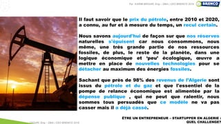 ÊTRE UN ENTREPRENEUR – STARTUPPER EN ALGERIE :
QUEL CHALLENGE?
Il faut savoir que le prix du pétrole, entre 2010 et 2020,
a connu, au fur et à mesure du temps, un recul certain.
Nous savons aujourd'hui de façon sur que nos réserves
naturelles s'épuisent car nous consommons, nous
même, une très grande partie de nos ressources
fossiles, de plus, le reste de la planète, dans une
logique économique et ‘peu’ écologique, œuvre a
mettre en place de nouvelles technologies pour se
détacher au maximum des énergies fossiles.
Sachant que près de 98% des revenus de l’Algerie sont
issus du pétrole et du gaz et que l'essentiel de la
pompe de relance économique est alimentée par la
dépense publique , qui ne peut que ralentir, nous
sommes tous persuadés que ce modèle ne va pas
casser mais il a déjà cassé.
Par KARIM BROURI, Eng – DBA | CEO BRENCO 2018
Par KARIM BROURI, Eng – DBA | CEO BRENCO 2019
 