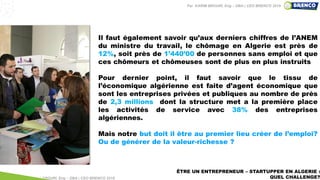 ÊTRE UN ENTREPRENEUR – STARTUPPER EN ALGERIE :
QUEL CHALLENGE?
Il faut également savoir qu’aux derniers chiffres de l’ANEM
du ministre du travail, le chômage en Algerie est près de
12%, soit près de 1’440’00 de personnes sans emploi et que
ces chômeurs et chômeuses sont de plus en plus instruits
Pour dernier point, il faut savoir que le tissu de
l’économique algérienne est faite d’agent économique que
sont les entreprises privées et publiques au nombre de près
de 2,3 millions dont la structure met a la première place
les activités de service avec 38% des entreprises
algériennes.
Mais notre but doit il être au premier lieu créer de l’emploi?
Ou de générer de la valeur-richesse ?
Par KARIM BROURI, Eng – DBA | CEO BRENCO 2018
Par KARIM BROURI, Eng – DBA | CEO BRENCO 2019
 