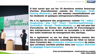 ÊTRE UN ENTREPRENEUR – STARTUPPER EN ALGERIE :
QUEL CHALLENGE?
Il faut savoir que sur les 10 dernières années beaucoup
d’action d’acculturation comme les Wikistage, TedX,
Startup Weekend.... ont été menées essentiellement par
les étudiants et quelques entrepreneurs-influenceurs.
On a vu également des programmes comme FIE / InDjaz /
ImagineCup / Elip / GIZ / Tstart / TotalStartupChallenge /
SwitchMed / Mowgli / TheNextSociety ..... qui ont pour but
d’acculturer, de former des étudiants et d’accompagner
des entrepreneurs en devenir ou accomplis a la maitrise
des outils modernes de management des startups.
On a également vu sur les deux dernières années des
laboratoires de recherche scientifique de l’état se lancer
dans l’aventure des challenges entrepreneuriaux de même
que certaines sociétés privées dans une logique RSE/COM
et rarement d’open-innovation.
Par KARIM BROURI, Eng – DBA | CEO BRENCO 2018
Par KARIM BROURI, Eng – DBA | CEO BRENCO 2019
 
