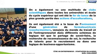 ÊTRE UN ENTREPRENEUR – STARTUPPER EN ALGERIE :
QUEL CHALLENGE?
On a également vu une multitude de clubs
scientifiques dans toutes les universités et école
du cycle supérieur qui ont été le fer de lance de la
plus grande partie des actions d’acculturations,
ils ont également été a la base de l’avènement
d’une génération de formateur(rice)s
/coachs/mentors, venu(e)s du monde du travail et
de l’entrepreneuriat dans différents schémas de
logique tel que le partage de savoir-faire, la
recherche de reconnaissance de soi, la recherche
de talents pour le recrutement ou dans une
logique de business-opportunisme.
Par KARIM BROURI, Eng – DBA | CEO BRENCO 2018
Par KARIM BROURI, Eng – DBA | CEO BRENCO 2019
 