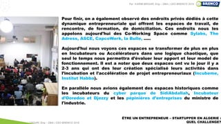 ÊTRE UN ENTREPRENEUR – STARTUPPER EN ALGERIE :
QUEL CHALLENGE?
Pour finir, on a également observé des endroits privés dédiés à cette
dynamique entrepreneuriale qui offrent les espaces de travail, de
rencontre, de formation, de domiciliation. Ces endroits nous les
appelons aujourd'hui des Co-Working Space comme Sylabs, The
Adress, ASCE, CapcoWork, la Bulle, .....
Aujourd’hui nous voyons ces espaces se transformer de plus en plus
en Incubateurs ou Accélérateurs dans une logique chaotique, que
seul le temps nous permettra d’évaluer leur apport et leur model de
fonctionnement. Il est a noter que deux espaces ont vu le jour il y a
2-3 ans qui ont des leur création spécialisé leurs activités dans
l’incubation et l'accélération de projet entrepreneuriaux (Incubeme,
Institut Habba).
En parallèle nous avions également des espaces historiques comme
les incubateurs du cyber parque de SidiAbdallah, Incubateur
d’Ooredoo et Djezzy et les pépinières d’entreprises du ministre de
l'industrie.
Par KARIM BROURI, Eng – DBA | CEO BRENCO 2018
Par KARIM BROURI, Eng – DBA | CEO BRENCO 2019
 