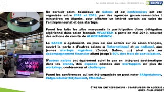 ÊTRE UN ENTREPRENEUR – STARTUPPER EN ALGERIE :
QUEL CHALLENGE?
Un dernier point, beaucoup de salons et de conférences ont été
organisés entre 2018 et 2019, par des agences gouvernementales /
ministères en Algerie, pour afficher un intérêt certain au sujet de
l'entrepreneuriat et des startups.
Parmi les faits les plus marquants la participation d’une délégation
algérienne dans salon français VIVATECH a paris en mai 2019, résultat
des actions du comité de ALGERIAINNOV.
La SAFEX a également, en plus de son action sur ce salon français,
ouvert la porte a d'autres salons a l'international et au national, aux
jeunes startups algériens (Dubai, Gabon, ....) ainsi qu’a un
accompagnement financier allant jusqu'à 80% des frais de participation.
D’autres salons ont également suivi le pas en intégrant systématique
dans les stands, des espaces dédiées aux startuppers en plus de
workshop, conférences et challenges.
Parmi les conférences qui ont été organisée on peut noter #Algeriainnov,
#AlgiersSmartCitySummit, #Meclat...
Par KARIM BROURI, Eng – DBA | CEO BRENCO 2019
 