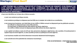 20ÊTRE UN ENTREPRENEUR – STARTUPPER EN ALGERIE :
QUEL CHALLENGE?
Par KARIM BROURI, Eng – DBA | CEO BRENCO 2019
Nous proposons de définir la startup comme étant :
« UNE TPE/PME QUI A CONÇU, PROTOTYPÉ ET ÉTABLI LA PREUVE DE CONCEPT, D’UN PRODUIT OU
D’UN SERVICE, TECHNOLOGIQUE OU NON, NUMÉRIQUE OU NON, SUR UN MARCHÉ À FORT
POTENTIEL DE CROISSANCE ÉCONOMIQUE ET QUI EST À LA RECHERCHE DE SON BUSINESS MODEL
SCALABLE ET REPETABLE »
et qui sera identifiée sur la base des critères suivants :
o avoir une existence juridique morale,
o son existence juridique ne dépasse pas huit (08) ans à compter de la date de sa constitution,
o ses ressources humaines, son total bilan et son chiffre d’affaire annuel ne dépassent pas les plafonds suivants :
▪ Un effectif ne dépassant pas cent (100) salariés,
▪ Un total bilan ne dépassant pas (90) millions de dinars algériens,
▪ Un chiffre d’affaire annuel ne dépassant pas (90) millions de dinars algériens.
o son capital est détenu à plus de 2/3 par des personnes physiques algériennes, des sociétés d’investissement à
capital risque de droit algérien, ou des sociétés privées ou publiques de droit algérien.
o son business modèle est à forte dimension innovante idéalement technologique,
o son activité est à fort potentiel de croissance économique.
Startups | C’est Quoi?
 