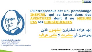 L’Entrepreneur est un, personnage
INSPIRÉ, qui se lance dans des
AVENTURES dont il ne MESURE
PAS les CONSÉQUENCES
‫المقاولون‬ ‫هؤالء‬ ‫إنهم‬‫الملهمون‬‫الذين‬
‫في‬ ‫يخوضون‬‫مغامرات‬‫ال‬‫عواقبه‬ ‫تقاس‬
Joseph A. Schumpeter
Économiste Autrichien
Début Du XXe Siècle
Concept Connu : Destruction créatrice
ÊTRE UN ENTREPRENEUR – STARTUPPER EN ALGERIE :
QUEL CHALLENGE?
Par KARIM BROURI, Eng – DBA | CEO BRENCO 2019
 