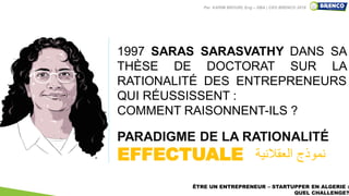 4
PARADIGME DE LA RATIONALITÉ
EFFECTUALE
1997 SARAS SARASVATHY DANS SA
THÈSE DE DOCTORAT SUR LA
RATIONALITÉ DES ENTREPRENEURS
QUI RÉUSSISSENT :
COMMENT RAISONNENT-ILS ?
ÊTRE UN ENTREPRENEUR – STARTUPPER EN ALGERIE :
QUEL CHALLENGE?
‫العقالنية‬ ‫نموذج‬
Par KARIM BROURI, Eng – DBA | CEO BRENCO 2019
 