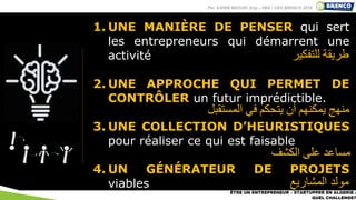 1. UNE MANIÈRE DE PENSER qui sert
les entrepreneurs qui démarrent une
activité
2. UNE APPROCHE QUI PERMET DE
CONTRÔLER un futur imprédictible.
3. UNE COLLECTION D’HEURISTIQUES
pour réaliser ce qui est faisable
4. UN GÉNÉRATEUR DE PROJETS
viables
ÊTRE UN ENTREPRENEUR – STARTUPPER EN ALGERIE :
QUEL CHALLENGE?
‫طريقة‬‫للتفكير‬
‫منهج‬‫يمكنهم‬‫أن‬‫يتحكم‬‫في‬‫المستقبل‬
‫مساعد‬‫على‬‫الكشف‬
‫المشاريع‬ ‫مولد‬
Par KARIM BROURI, Eng – DBA | CEO BRENCO 2019
 