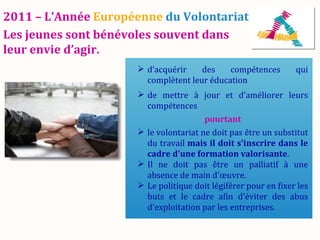 2011 – L’Année Européenne du Volontariat
Les jeunes sont bénévoles souvent dans
leur envie d’agir.
                      d’acquérir    des    compétences         qui
                       complètent leur éducation
                      de mettre à jour et d’améliorer leurs
                       compétences
                                       pourtant
                      le volontariat ne doit pas être un substitut
                       du travail mais il doit s'inscrire dans le
                       cadre d'une formation valorisante.
                      Il ne doit pas être un palliatif à une
                       absence de main d'œuvre.
                      Le politique doit légiférer pour en fixer les
                       buts et le cadre afin d'éviter des abus
                       d'exploitation par les entreprises.
 