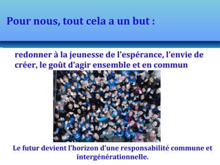 Pour nous, tout cela a un but :

 redonner à la jeunesse de l’espérance, l’envie de
 créer, le goût d’agir ensemble et en commun




 Le futur devient l’horizon d’une responsabilité commune et
                     intergénérationnelle.
 