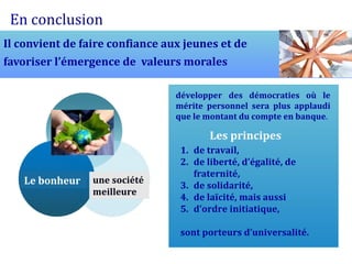 En conclusion
Il convient de faire confiance aux jeunes et de
favoriser l’émergence de valeurs morales

                                 développer des démocraties où le
                                 mérite personnel sera plus applaudi
                                 que le montant du compte en banque.

                                         Les principes
                                  1. de travail,
                                  2. de liberté, d’égalité, de
                                     fraternité,
   Le bonheur    une société
                                  3. de solidarité,
                 meilleure
                                  4. de laïcité, mais aussi
                                  5. d’ordre initiatique,

                                  sont porteurs d’universalité.
 