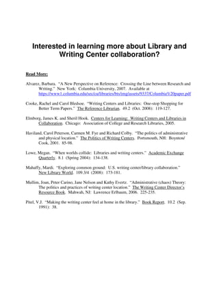 Interested in learning more about Library and
           Writing Center collaboration?

Read More:

Alvarez, Barbara. “A New Perspective on Reference: Crossing the Line between Research and
       Writing.” New York: Columbia University, 2007. Available at
       https://www1.columbia.edu/sec/cu/libraries/bts/img/assets/9337/Columbia%20paper.pdf

Cooke, Rachel and Carol Bledsoe. “Writing Centers and Libraries: One-stop Shopping for
       Better Term Papers.” The Reference Librarian. 49.2 (Oct. 2008): 119-127.

Elmborg, James K. and Sheril Hook. Centers for Learning: Writing Centers and Libraries in
      Collaboration. Chicago: Association of College and Research Libraries, 2005.

Haviland, Carol Peterson, Carmen M. Fye and Richard Colby. “The politics of administrative
       and physical location.” The Politics of Writing Centers. Portsmouth, NH: Boynton/
       Cook, 2001. 85-98.

Lowe, Megan. “When worlds collide: Libraries and writing centers.” Academic Exchange
      Quarterly. 8.1 (Spring 2004): 134-138.

Mahaffy, Mardi. “Exploring common ground: U.S. writing center/library collaboration.”
      New Library World. 109.3/4 (2008): 173-181.

Mullim, Joan, Peter Carino, Jane Nelson and Kathy Evertz. “Administrative (chaos) Theory:
      The politics and practices of writing center location.” The Writing Center Director’s
      Resource Book. Mahwah, NJ: Lawrence Erlbaum, 2006. 225-235.

Pitel, V.J. “Making the writing center feel at home in the library.” Book Report. 10.2 (Sep.
        1991): 38.
 
