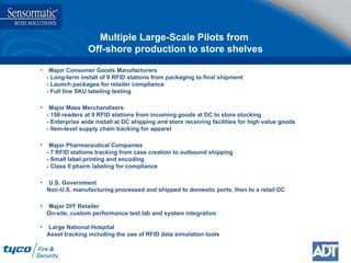 Multiple Large-Scale Pilots from  Off-shore production to store shelves Major Consumer Goods Manufacturers - Long-term install of 9 RFID stations from packaging to final shipment - Launch packages for retailer compliance - Full line SKU labeling testing Major Mass Merchandisers - 150 readers at 9 RFID stations from incoming goods at DC to store stocking - Enterprise wide install at DC shipping and store receiving facilities for high value goods - Item-level supply chain tracking for apparel Major Pharmaceutical Companies - 7 RFID stations tracking from case creation to outbound shipping - Small label printing and encoding - Class II pharm labeling for compliance U.S. Government Non-U.S. manufacturing processed and shipped to domestic ports, then to a retail DC Major DIY Retailer On-site, custom performance test lab and system integration  Large National Hospital  Asset tracking including the use of RFID data simulation tools 