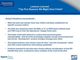 Lessons Learned:  “Top Five Reasons We Might Have Failed” When the pilot was started, there was neither end-dates established nor  specific success metrics The pilot was started by either the R&D, or IT, or RFID teams without input and 100% buy-in from the Operations / Supply Chain team The leader of the pilot (internal or outsourced) assumed system interoperability - that all of the technology suppliers would communicate their last-minute “development” product changes amongst each other The project partners were chosen more for their “new line of products” rather than their actual experience and existing capabilities Products selected for the pilot were chosen without consideration of how RF-friendly they were, creating too many variables at the onset of the pilot Actual situations encountered… 