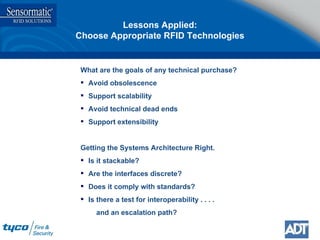 What are the goals of any technical purchase? Avoid obsolescence Support scalability Avoid technical dead ends Support extensibility Getting the Systems Architecture Right. Is it stackable? Are the interfaces discrete? Does it comply with standards? Is there a test for interoperability . . . . and an escalation path? Lessons Applied: Choose Appropriate RFID Technologies 