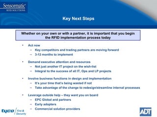 Key Next Steps Whether on your own or with a partner, it is important that you begin the RFID implementation process today Act now Key competitors and trading partners are moving forward 3-12 months to implement Demand executive attention and resources Not just another IT project on the wish-list Integral to the success of all IT, Ops and LP projects Involve business functions in design and implementation It’s your time that’s being wasted if not Take advantage of the change to redesign/streamline internal processes Leverage outside help – they want you on board EPC Global and partners Early adopters Commercial solution providers 
