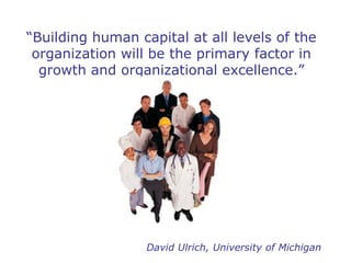 “ Building human capital at all levels of the organization will be the primary factor in growth and organizational excellence.” David Ulrich, University of Michigan 