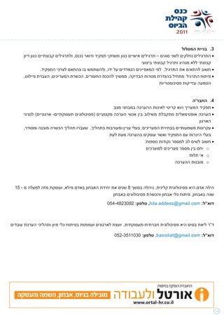 ‫3. בניית המסלול‬
      ‫	•התרגילים נחלקים לשני סוגים – תרגילים אישיים כגון משחקי תפקיד ודואר נכנס, ולתרגילים קבוצתיים כגון דיון‬
                                                                       ‫קבוצתי ללא מנהיג ותרגיל קבוצתי ביצועי‬
                 ‫	•חשוב להתאים את התרגיל, לפי המאפיינים הנמדדים על ידו, ולהשתמש בו בהתאם לצרכי התפקיד.‬
      ‫	•פיתוח התרגיל מתחיל בהגדרת מטרות הבדיקה, ממשיך להכנת החומרים, הכשרת המעריכים, העברת פיילוט,‬
                                                                                 ‫הטמעה ובדיקות פסיכומטריות‬


                                                                                               ‫4. החבר’ה‬
                                                       ‫	•תפקיד המעריך הוא קריטי לאיכות ההערכה במבחני מצב‬
      ‫	•הערכה אופטימאלית מתקבלת משילוב בין אנשי הערכה מקצועיים (פסיכולוגים תעסוקתיים- ארגוניים) לנציגי‬
                                                                                                  ‫הארגון‬
      ‫	•עקרונות משמעותיים בבחירת המעריכים: בעלי עניין ומעורבות בתהליך, שעברו תהליך הכשרה מובנה ומסודר,‬
                                                     ‫בעלי היכרות עם התפקיד ואשר עוסקים בהערכה מעת לעת‬
                                                                      ‫	•חשוב לשים לב למספר נקודות נוספות:‬
                                                                       ‫‪ o‬יחס בין מספר מעריכים למוערכים‬
                                                                                             ‫‪ o‬אי תלות‬
                                                                                       ‫‪ o‬מובנות ההערכה‬




  ‫הילה אדס היא פסיכולוגית קלינית, ניהלה במשך 8 שנים את יחידת האבחון באדם מילא, ועוסקת מזה למעלה מ - 51‬
                                                   ‫שנה באבחון, פיתוח כלי אבחון והכשרת פסיכולוגים באבחון‬
                                                   ‫דוא”ל: ‪ ,hila.addess@gmail.com‬טלפון: 2803284-450‬



‫ד”ר ליאת בסיס היא פסיכולוגית חברתית-תעסוקתית, יועצת לארגונים ועמותות בפיתוח כלי מיון ותהליכי הערכת עובדים‬

                                                       ‫דוא”ל: ‪ ,basisliat@gmail.com‬טלפון: 0301153-250‬




                                                                              ‫החוברת הופקה בחסות‬

   ‫מובילה בגיוס, אבחון, השמה והעסקה‬

                                                                                                                ‫41‬
 