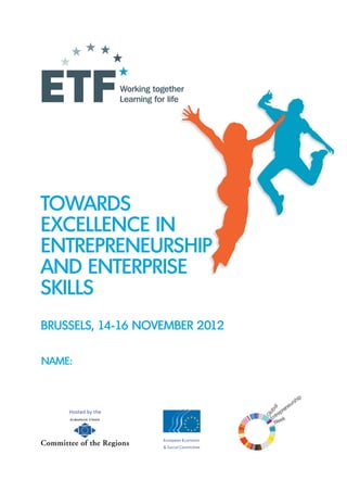 TOWARDS
EXCELLENCE IN
ENTREPRENEURSHIP
AND ENTERPRISE
SKILLS
BRUSSELS, 14-16 NOVEMBER 2012

NAME:



    Hosted by the




                    European Economic
                    & Social Committee


                        1
 