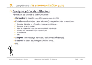 3.       Compléments :        la communication                         (2/2)

    Quelques pistes de réflexions
     Permettant de faciliter la communication :
      ● Connaître le modèle (Les différents niveaux, les 5C).
      ● Etablir une charte (Un cadre sécurisant) comportant des propositions :
           Principe d’égalité = « Tous les niveaux sont égaux »
           Partage = progression.
           Plus je progresse plus ma responsabilité est élevée.
           L’autre est une chance pour m’enrichir.
           L’assertivité.
           Etc.
      ● Adapter son message au niveau de l’autre (Pédagogie).
      ● Susciter le désir de partager (Donner envie).
      ● Etc.




www.intereliance.com - 2013     Présentation d’un modèle de maturité           Page 17/21
 