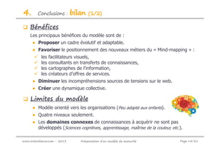 4.       Conclusions :        bilan   (1/2)

    Bénéfices
    Les principaux bénéfices du modèle sont de :
      ● Proposer un cadre évolutif et adaptable.
      ● Favoriser le positionnement des nouveaux métiers du « Mind-mapping » :
           les   facilitateurs visuels,
           les   consultants en transferts de connaissances,
           les   cartographes de l’information,
           les   créateurs d’offres de services.
      ● Diminuer les incompréhensions sources de tensions sur le web.
      ● Créer une dynamique collective.

    Limites du modèle
      ● Modèle orienté vers les organisations (Peu adapté aux enfants).
      ● Quatre niveaux seulement.
      ● Les domaines connexes de connaissances à acquérir ne sont pas
        développés (Sciences cognitives, apprentissage, maîtrise de la couleur, etc.).

www.intereliance.com - 2013      Présentation d’un modèle de maturité               Page 18/21
 