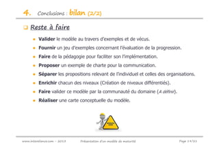 4.       Conclusions :        bilan   (2/2)

     Reste à faire
      ● Valider le modèle au travers d’exemples et de vécus.
      ● Fournir un jeu d’exemples concernant l’évaluation de la progression.
      ● Faire de la pédagogie pour faciliter son l’implémentation.
      ● Proposer un exemple de charte pour la communication.
      ● Séparer les propositions relevant de l’individuel et celles des organisations.
      ● Enrichir chacun des niveaux (Création de niveaux différentiés).
      ● Faire valider ce modèle par la communauté du domaine (A définir).
      ● Réaliser une carte conceptuelle du modèle.




www.intereliance.com - 2013      Présentation d’un modèle de maturité         Page 19/21
 