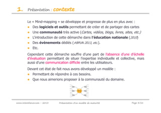 1.       Présentation :       contexte

         Le « Mind-mapping » se développe et progresse de plus en plus avec :
         ● Des logiciels et outils permettant de créer et de partager des cartes
         ● Une communauté très active (Cartes, vidéos, blogs, livres, sites, etc.)
         ● L’introduction de cette démarche dans l’éducation nationale (2010)
         ● Des événements dédiés (#BPUN 2013, etc.).
         ● Etc.
         Cependant cette démarche souffre d’une part de l’absence d’une d’échelle
         d’évaluation permettant de situer l’expertise individuelle et collective, mais
         aussi d’une communication difficile entre les utilisateurs.
         Devant cet état de fait nous avons développé un modèle :
         ● Permettant de répondre à ces besoins.
         ● Que nous aimerions proposer à la communauté du domaine.




www.intereliance.com - 2013     Présentation d’un modèle de maturité          Page 3/21
 