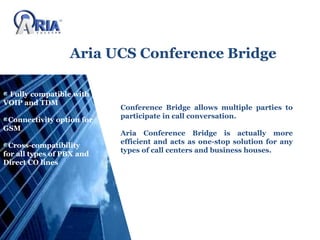 Aria UCS Conference Bridge
Conference Bridge allows multiple parties to
participate in call conversation.
Aria Conference Bridge is actually more
efficient and acts as one-stop solution for any
types of call centers and business houses.
Fully compatible with
VOIP and TDM
Connectivity option for
GSM
Cross-compatibility
for all types of PBX and
Direct CO lines
 