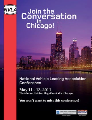 Join the
 Conversation
    In
     Chicago!




National Vehicle Leasing Association
Conference
May 11 - 13, 2011
The Allerton Hotel on Magnificent Mile, Chicago


You won’t want to miss this conference!



                                     Platinum Sponsor   Silver Sponsor
 