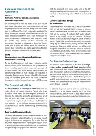 Focus and Structure of the
Conference
Dec 13-14
Conference Plenaries, Technical presentations,
and Networking Banquet
The concurrent track for policy and practice as well as the research
track gives an opportunity to policy makers and practitioners to make
insightful presentations on case studies, best practices, lessons from
successes and failures. The research track provides opportunities for
faculty members and scholars to present their research studies and
obtain constructive feedback from peers. Faculty members can also
choose to make their presentations in the policy and practice track, if
the intended target audience for their presentation are
entrepreneurs, investors, or policy makers. Networking banquet
dinner oﬀer a relaxed and informal setting for participants to
connect, build relationships, and explore potential collaborations
with other scholars and professionals in their areas of work.
Dec 15
Keynote address, panel discussions, ﬁreside chats,
and conference valedictory
The ﬁnal day of the conference would feature a mixture of key note
lectures, panel discussions and ﬁreside chats. The speakers would be
drawn from scholars, policy makers, investors, entrepreneurs and
ecosystem enablers. These sessions would go beyond experience and
opinion sharing and serve to create a dialogue and bring about an
intersection of thoughts among divergent stakeholders. Interspersed
during the conference period would be various professional
development workshops for researchers, analysts and Ph.D. scholars.
The Organising Institute
The INDIAN INSTITUTE OF TECHNOLOGY MADRAS (IIT Madras) is a
public technical and research university in Chennai, India. It was
established in 1959 and has now been recognized as an Institute of
Eminence. The institute has a beautiful, sprawling campus spread
over 620 acres, with modern infrastructure and facilities. In
recognition of its exceptional academic achievements, IIT Madras has
been ranked No. 1 in both the Overall and Engineering categories in
the recently released National Institute Ranking Framework (NIRF)
rankings.
ICCSI
2023
Department of Management Studies is well known as one of the ﬁnest
business schools in India and boasts of a very strong research
program in business and management. The scholars from the
department are equipped with the necessary skills to pursue careers
in various technical and management domains, and they continuously
indulge in solving challenging industrial and research problems.
The conference would be hosted by the CENTRE FOR RESEARCH ON
START-UPS AND RISK FINANCING (CREST), an Institute of Eminence
Research Centre at the DoMS, IIT Madras. CREST was established in
2021 with the objective of conducting high quality scholarly
research in the areas of Start-ups and Innovation. The faculty
members and scholars at CREST are engaged in a variety of research
activities. The CREST has been diligently and actively contributing to
cutting-edge research by publishing scholarly articles in highly cited
journals and showcasing notable outcomes and achievements
through its successful collaborations with various academicians
and practitioners. CREST also has hosted several lecture series to
enrich the mass audience about the various aspects of innovation,
entrepreneurship, and risk capital.
The conference invites submissions on all areas of startups,
venture funding, innovation and related topics. Papers that
are in the intersection of the conference theme and the functional
areas of management (such as marketing, ﬁnancial management,
operations, human resources), economics, public policy and so on
would be encouraged. If you have a doubt whether your topic
would ﬁt within the conference theme, then we encourage you to
err. After all this is a conference on start-ups and entrepreneurship
where risk taking is rewarded!
In addition to the general sessions, conference would also have
dedicated tracks on the following topics because of the strong
contextual relevance. Scholars working on topics in these areas are
strongly encouraged to send their research work to the conference.
Conference Submissions
Department of Management Studies
Centre for Research on Startups
and Risk Financing
DoMS has consistently been moving up the ranks of the NIRF
Management Rankings and now proudly holds the 10th position, a
testament to the outstanding caliber of both its students and
faculty.
 