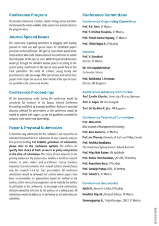 Prof. Krithika Randhawa,
The University of Sydney Business School, Australia
Prof. Abha Rishi,
Birla Institute of Management Technology
Conference Technical Committee
Prof. Subash S., IIT Madras
Prof. Jon Thomas, University of the Fraser Valley, Canada
Prof. Priya Nair Rajeev, IIM Kozhikode
Prof. Sankalp Pratap, DSSE, IIT Bombay
Prof. Rohan Chinchwadkar, SJMSOM, IIT Bombay
Prof. Rupashree Baral, IIT Madras
Prof. Arun Kumar G., IIT Madras
Conference Secretariat
Shanmugapriya R., Project Manager, CREST, IIT Madras
Nandhini Priya N., Research Scholar, IIT Madras
Aarthi R., Research Scholar, IIT Madras
ICCSI
2023
All the presentations made during the conference would be
considered for inclusion in the Scopus Indexed Conference
Proceedings published by a reputed publisher. Authors of extended
abstracts selected for presentation at the conference would be
invited to submit their papers as per the guidelines provided for
inclusion in the conference proceedings.
Conference Proceedings
To facilitate easy submission for the conference, we request for an
extended structured abstract submission of your research, policy or
best practice brieﬁng. For detailed guidelines of submission,
please refer to the conference website. The authors can
specify their choice of track: research or policy and practice
at the time of submission. The choice of track depends on the
primary audience of the presentation, whether it would be research
scholars or policy makers and practitioners (starup founders,
investors). It is not mandatory that research scholars should choose
only the research track for their presentation. All conference
submissions would be reviewed and authors whose papers have
been recommended for presentation would be notiﬁed at the
earliest, so that necessary arrangements can be made by the authors
to participate in the conference. To encourage early submissions,
decisions would be informed to the authors on a rolling basis. All
submissions would be taken up for reviewing as and when they are
submitted.
Paper & Proposal Submission
Conference Organising Committee
Prof. P. Krishna Prasanna, IIT Madras
Prof. R.K. Amit, IIT Madras
Prof. Thillai Rajan A., IIT Madras
Prof. Pinosh Kumar Hajoary, IIT Madras
Conference Advisory Committee
Prof. Carolin Häussler, University of Passau, Germany
Prof. Sri Vardhini K. Jha, IIM Bangalore
Prof. V. Gopal, IIM Tiruchirappalli
Patrons
Prof. V. Kamakoti
Director, IIT Madras
Mr. Kris Gopalakrishnan
Co-Founder, Infosys
Prof. Rishikesha T. Krishnan
Director, IIM Bangalore
Conference Committees
The conference organizing committee is engaging with leading
journals to come out with special issues for shortlisted papers
presented in the conference. The special issue editors would invite
select authors who made presentations at the conference to submit
their full paper for the special issue. While the journal submissions
would go through the standard review process according to the
journal policy, submission for the special issue would help to fast
track publication. We invite all scholars, young faculty and
practitioners to take advantage of the special issue and submit their
papers to the respective journals. More details of the special issues
are available in the conference website.
Journal Special Issues
The detailed conference schedule, session timings, venue and other
details would be made available in the conference website closer to
the program dates.
Conference Program
 