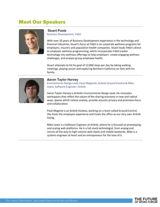 Business Development, Fitbit
With over 10 years of Business Development experience in the technology and
financial industries, Stuart's focus at Fitbit is on corporate wellness programs for
employers, insurers and population health companies. Stuart leads Fitbit's direct
to employer wellness programming, which incorporates Fitbit tracker
technology into wellness offerings to help employers create engaging wellness
challenges, and analyze group employee health.
Stuart attempts to hit his goal of 12,000 steps per day by taking walking
meetings, playing soccer and exploring Northern California on foot with his
family.
Environments Design Lead, Pauli Magierek, Airbnb Ground Control & Mike
Lewis, Software Engineer, Airbnb
Aaron Taylor Harvey is Airbnb's Environments Design Lead. He innovates
workspaces that reflect the values of the sharing economy in new and radical
ways; spaces which relieve anxiety, provide acoustic privacy and promotes focus
and collaboration.
Pauli Magirek is an Airbnb Hostess, working on a team called Ground Control.
She hosts the employee experience and treats the office as our very own Airbnb
listing.
Mike Lewis is a Software Engineer at Airbnb, where he is focused on prototyping
and scaling web platforms. He is a full-stack technologist, from analog and
micros all the way to high-volume web stacks and mobile backends. Mike is a
systems engineer at heart and an entrepreneur for the love of it.
 