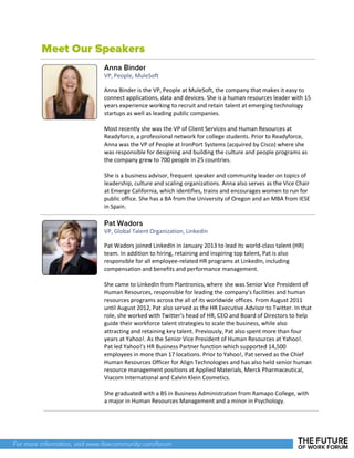 VP, People, MuleSoft
Anna Binder is the VP, People at MuleSoft, the company that makes it easy to
connect applications, data and devices. She is a human resources leader with 15
years experience working to recruit and retain talent at emerging technology
startups as well as leading public companies.
Most recently she was the VP of Client Services and Human Resources at
Readyforce, a professional network for college students. Prior to Readyforce,
Anna was the VP of People at IronPort Systems (acquired by Cisco) where she
was responsible for designing and building the culture and people programs as
the company grew to 700 people in 25 countries.
She is a business advisor, frequent speaker and community leader on topics of
leadership, culture and scaling organizations. Anna also serves as the Vice Chair
at Emerge California, which identifies, trains and encourages women to run for
public office. She has a BA from the University of Oregon and an MBA from IESE
in Spain.
VP, Global Talent Organization, Linkedin
Pat Wadors joined LinkedIn in January 2013 to lead its world-class talent (HR)
team. In addition to hiring, retaining and inspiring top talent, Pat is also
responsible for all employee-related HR programs at LinkedIn, including
compensation and benefits and performance management.
She came to LinkedIn from Plantronics, where she was Senior Vice President of
Human Resources, responsible for leading the company's facilities and human
resources programs across the all of its worldwide offices. From August 2011
until August 2012, Pat also served as the HR Executive Advisor to Twitter. In that
role, she worked with Twitter's head of HR, CEO and Board of Directors to help
guide their workforce talent strategies to scale the business, while also
attracting and retaining key talent. Previously, Pat also spent more than four
years at Yahoo!. As the Senior Vice President of Human Resources at Yahoo!.
Pat led Yahoo!'s HR Business Partner function which supported 14,500
employees in more than 17 locations. Prior to Yahoo!, Pat served as the Chief
Human Resources Officer for Align Technologies and has also held senior human
resource management positions at Applied Materials, Merck Pharmaceutical,
Viacom International and Calvin Klein Cosmetics.
She graduated with a BS in Business Administration from Ramapo College, with
a major in Human Resources Management and a minor in Psychology.
 