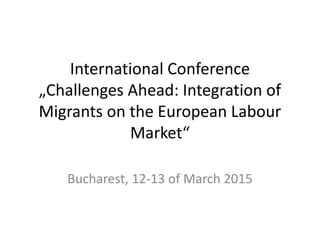 International Conference
„Challenges Ahead: Integration of
Migrants on the European Labour
Market“
Bucharest, 12-13 of March 2015
 