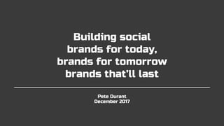 Pete Durant
December 2017
Building social
brands for today,
brands for tomorrow
brands that’ll last
 
