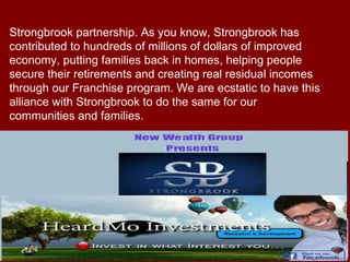 Strongbrook partnership. As you know, Strongbrook has
contributed to hundreds of millions of dollars of improved
economy, putting families back in homes, helping people
secure their retirements and creating real residual incomes
through our Franchise program. We are ecstatic to have this
alliance with Strongbrook to do the same for our
communities and families.
 