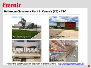 16
Bathroom Chinaware Plant in Caucaia (CE) - CSC
Production hangar view
Follow the construction of the plant in Eternit’s Blog: http://blogdaeternit.com.br/
Administrative office view
Continues batch Distribution center
 