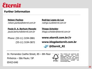 This material was produced with
paper certified FSC (Forest
Stewardship Council), which is a
guarantee that the raw material
comes from a forest managed in an
environmentally, socially and
economically viable.
Phone: (55-11) 3194-3881
(55-11) 3194-3872
Dr. Fernandes Coelho Street, 85 – 8th floor
Pinheiros – São Paulo / SP
05423-040
23
Further Information
www.blogdaeternit.com.br
www.eternit.com.br/ir
Nelson Pazikas
nelson.pazikas@eternit.com.br
Paula D. A. Barhum Macedo
paula.barhum@eternit.com.br
Rodrigo Lopes da Luz
rodrigo.luz@eternit.com.br
@Eternit_RI
Thiago Scheider
thiago.scheider@eternit.com.br
 