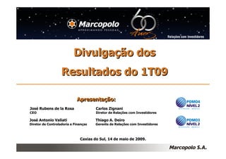 Divulgação dos
                   Resultados do 1T09

                            Apresentação:
                            Apresentação:
José Rubens de la Rosa                Carlos Zignani
CEO                                   Diretor de Relações com Investidores

José Antonio Valiati                  Thiago A. Deiro
Diretor de Controladoria e Finanças   Gerente de Relações com Investidores



                              Caxias do Sul, 14 de maio de 2009.
 