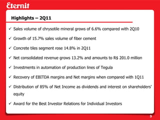 Highlights – 2Q11

Sales volume of chrysotile mineral grows of 6.6% compared with 2Q10

Growth of 15.7% sales volume of fiber cement

Concrete tiles segment rose 14.8% in 2Q11

Net consolidated revenue grows 13.2% and amounts to R$ 201.0 million

Investments in automation of production lines of Tegula

Recovery of EBITDA margins and Net margins when compared with 1Q11

Distribution of 85% of Net Income as dividends and interest on shareholders’
equity

Award for the Best Investor Relations for Individual Investors


                                                                          3
 